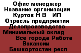 Офис-менеджер › Название организации ­ Куртов Н.В., ИП › Отрасль предприятия ­ Делопроизводство › Минимальный оклад ­ 25 000 - Все города Работа » Вакансии   . Башкортостан респ.,Нефтекамск г.